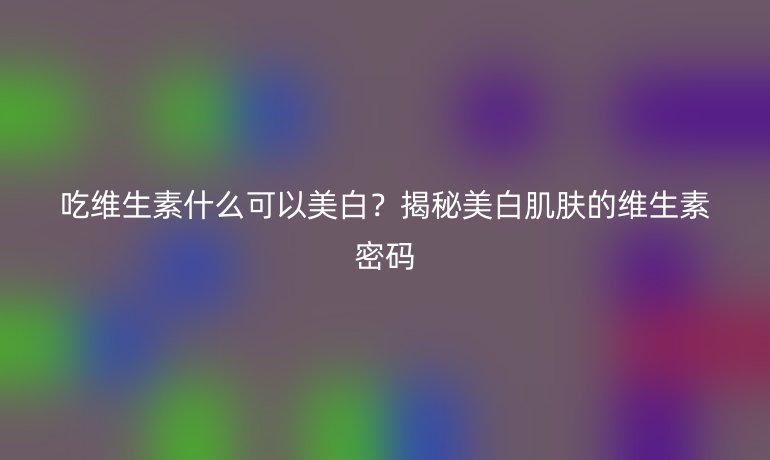 吃維生素什么可以美白？揭秘美白肌膚的維生素密碼