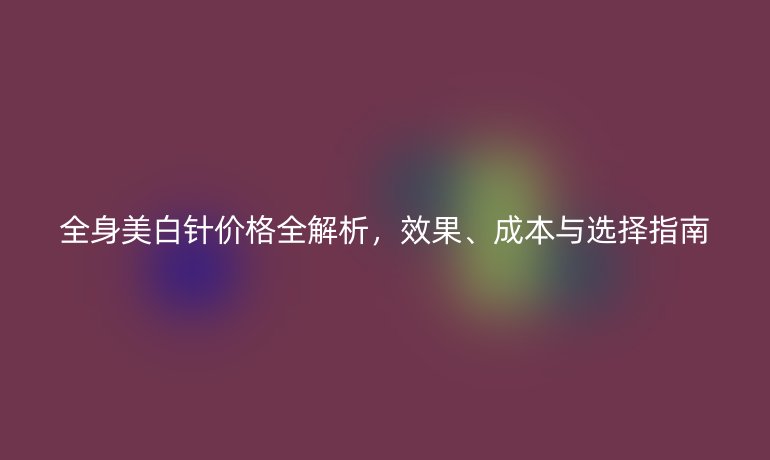 全身美白針價格全解析，效果、成本與選擇指南