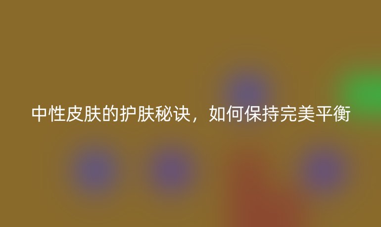 中性皮膚的護(hù)膚秘訣，如何保持完美平衡