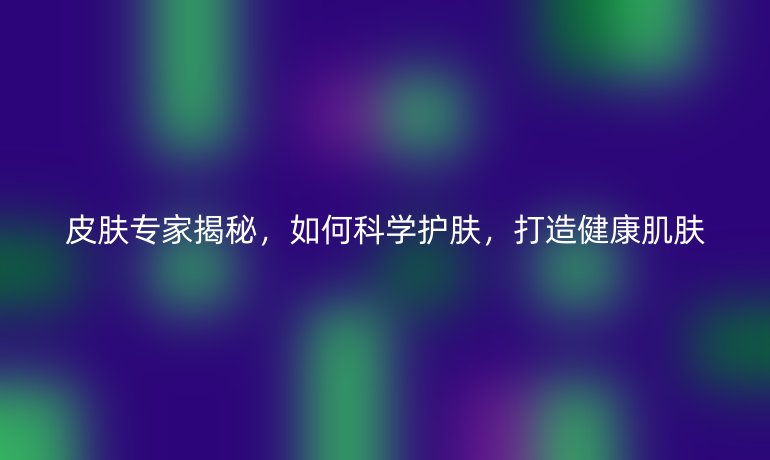 皮膚專(zhuān)家揭秘，如何科學(xué)護(hù)膚，打造健康肌膚