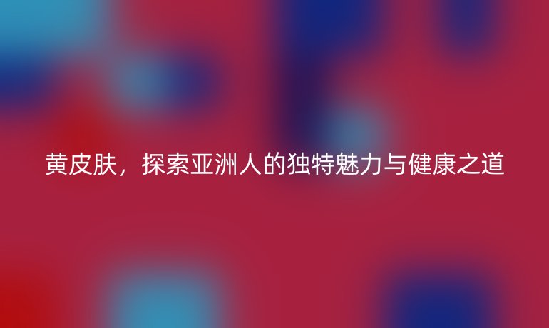 黃皮膚，探索亞洲人的獨(dú)特魅力與健康之道