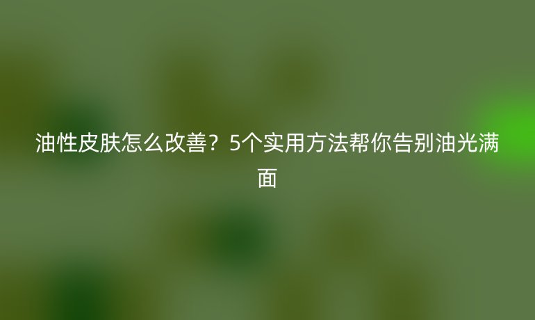 油性皮膚怎么改善？5個(gè)實(shí)用方法幫你告別油光滿(mǎn)面