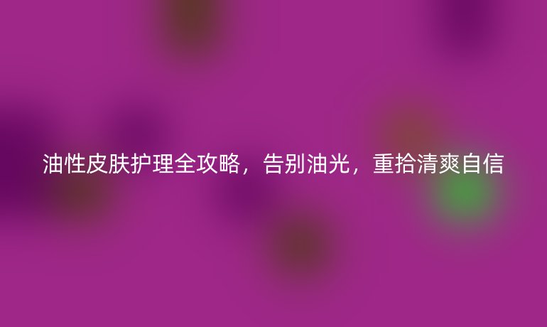油性皮膚護理全攻略，告別油光，重拾清爽自信