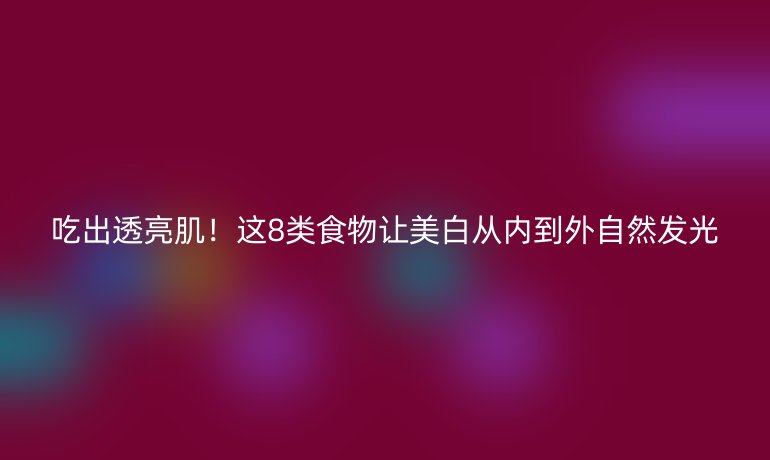 吃出透亮??！這8類食物讓美白從內(nèi)到外自然發(fā)光