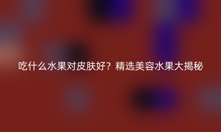 吃什么水果對皮膚好？精選美容水果大揭秘