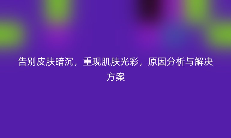 告別皮膚暗沉，重現(xiàn)肌膚光彩，原因分析與解決方案
