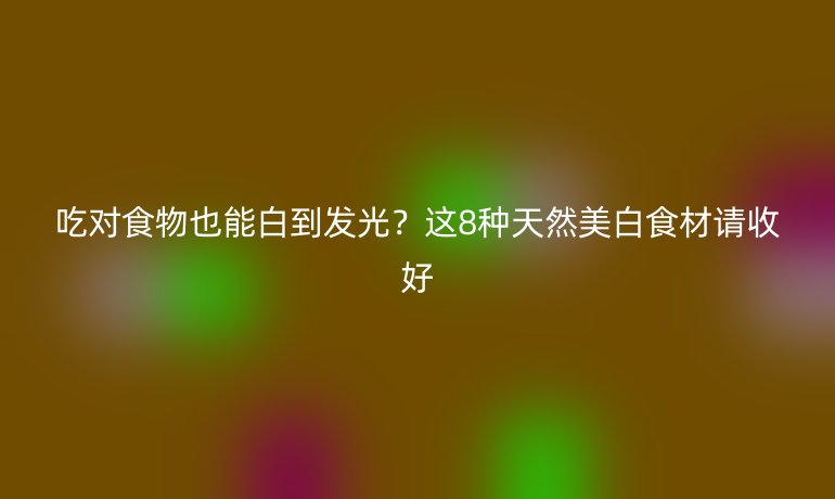 吃對食物也能白到發(fā)光？這8種天然美白食材請收好