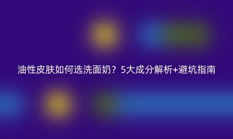 油性皮膚如何選洗面奶？5大成分解析+避坑指南