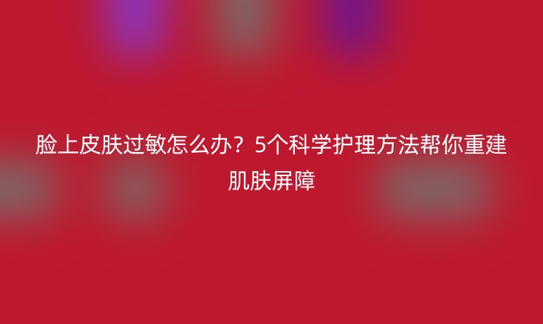 臉上皮膚過(guò)敏怎么辦？5個(gè)科學(xué)護(hù)理方法幫你重建肌膚屏障
