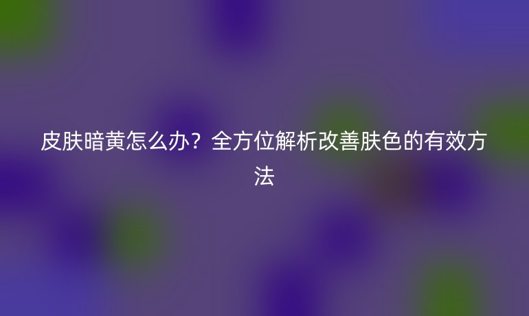 皮膚暗黃怎么辦？全方位解析改善膚色的有效方法