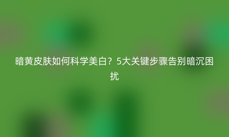暗黃皮膚如何科學美白？5大關(guān)鍵步驟告別暗沉困擾