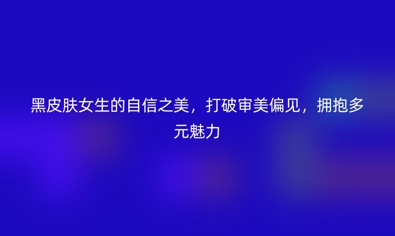 黑皮膚女生的自信之美，打破審美偏見，擁抱多元魅力