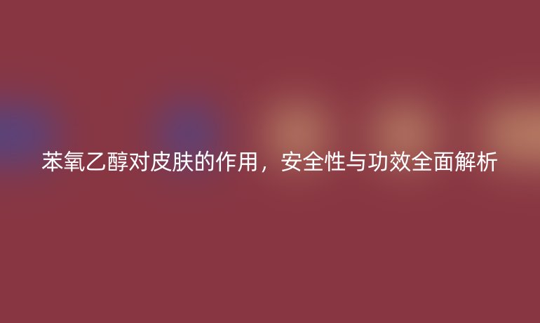 苯氧乙醇對皮膚的作用，安全性與功效全面解析