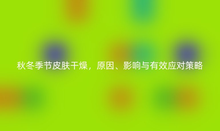 秋冬季節(jié)皮膚干燥，原因、影響與有效應(yīng)對(duì)策略