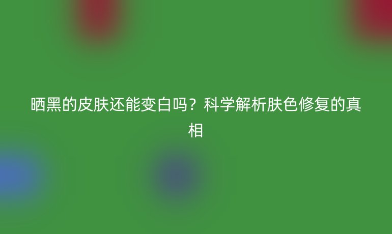曬黑的皮膚還能變白嗎？科學(xué)解析膚色修復(fù)的真相