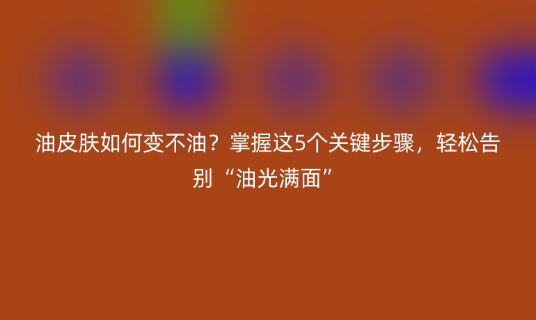 油皮膚如何變不油？掌握這5個關(guān)鍵步驟，輕松告別“油光滿面”