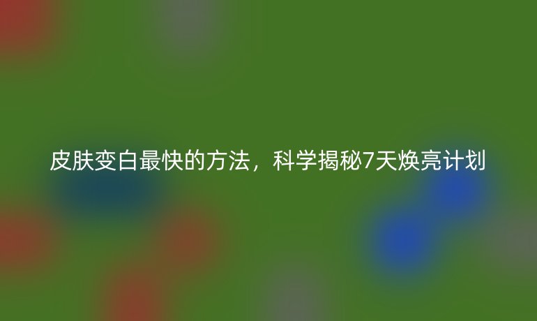 皮膚變白最快的方法，科學(xué)揭秘7天煥亮計(jì)劃