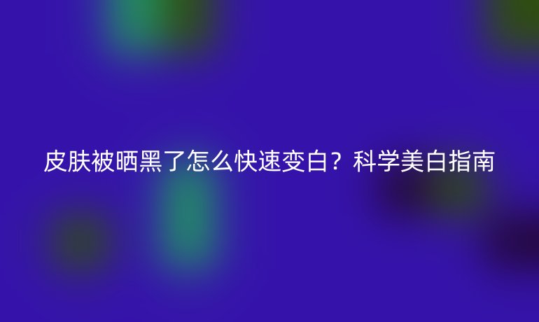 皮膚被曬黑了怎么快速變白？科學(xué)美白指南