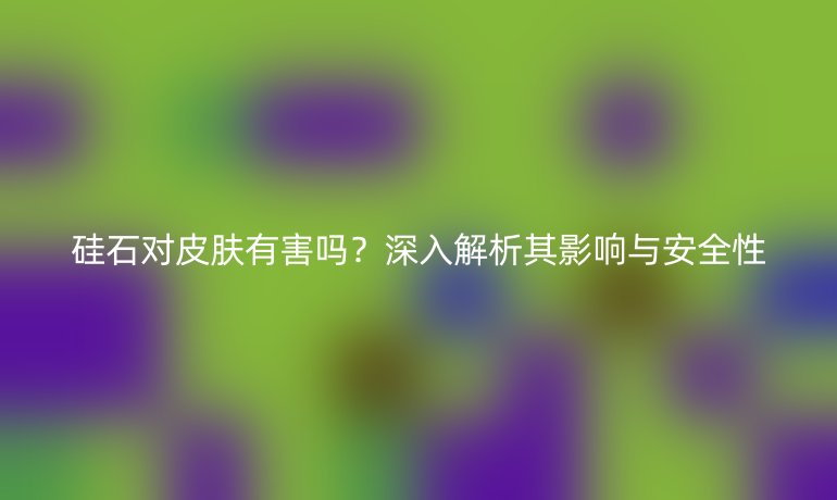 硅石對皮膚有害嗎？深入解析其影響與安全性