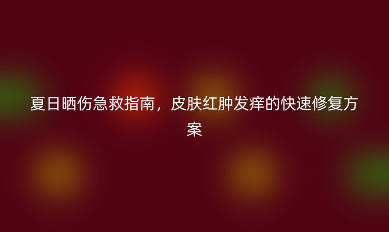 夏日曬傷急救指南，皮膚紅腫發(fā)癢的快速修復方案