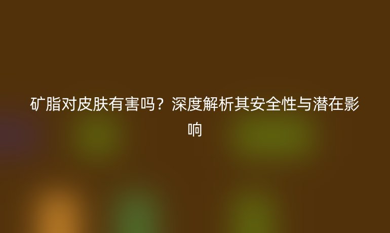 礦脂對皮膚有害嗎？深度解析其安全性與潛在影響