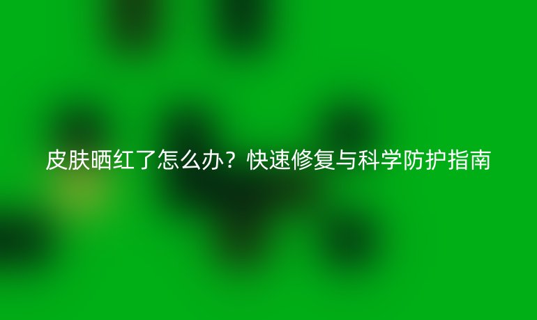 皮膚曬紅了怎么辦？快速修復與科學防護指南