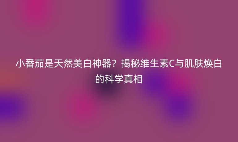 小番茄是天然美白神器？揭秘維生素C與肌膚煥白的科學(xué)真相