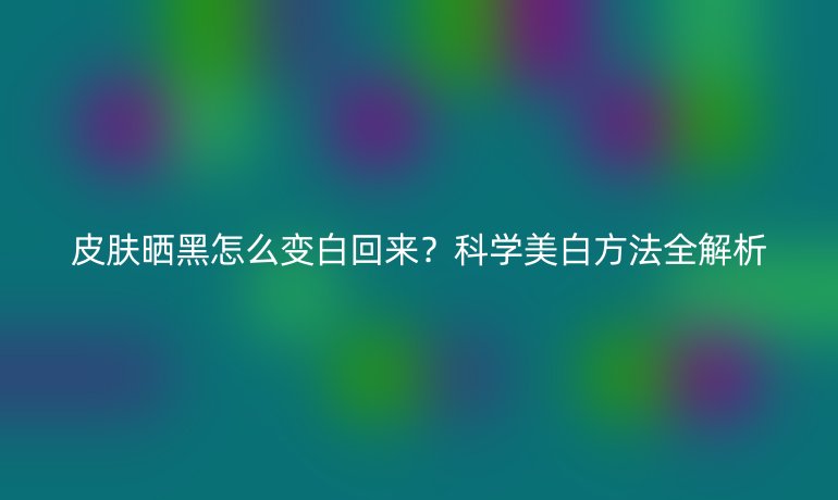 皮膚曬黑怎么變白回來？科學(xué)美白方法全解析