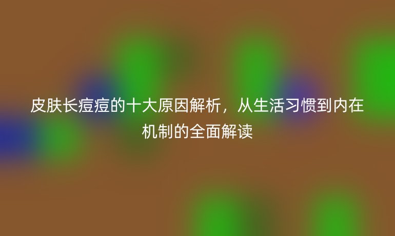 皮膚長痘痘的十大原因解析，從生活習慣到內(nèi)在機制的全面解讀