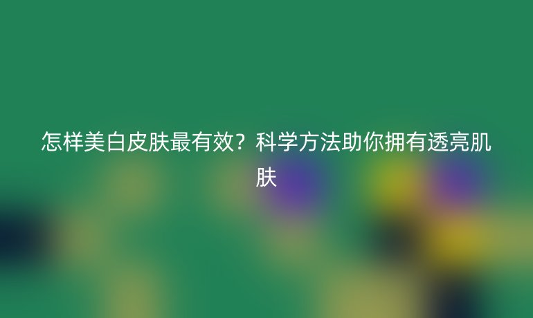 怎樣美白皮膚最有效？科學(xué)方法助你擁有透亮肌膚