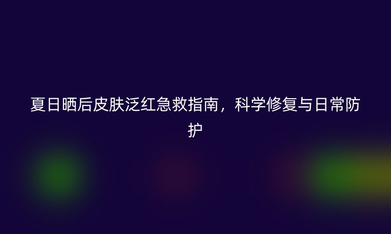 夏日曬后皮膚泛紅急救指南，科學(xué)修復(fù)與日常防護