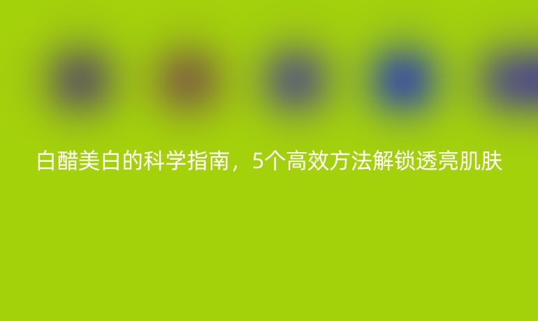 白醋美白的科學(xué)指南，5個高效方法解鎖透亮肌膚