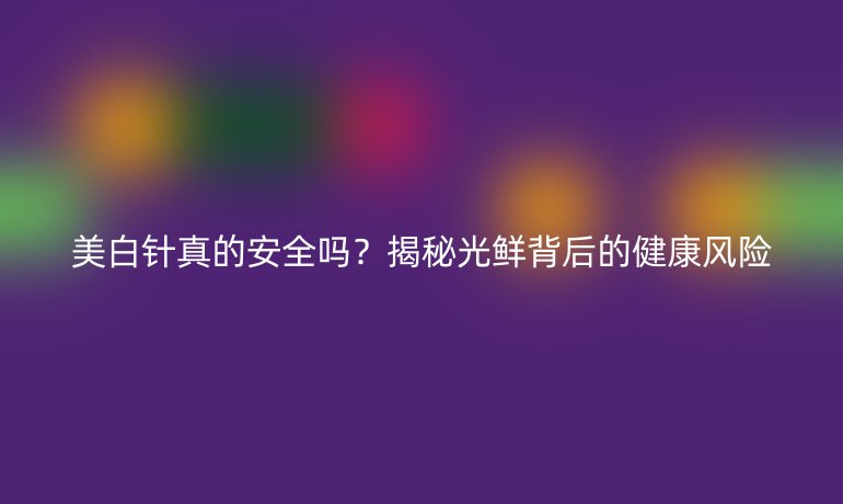 美白針真的安全嗎？揭秘光鮮背后的健康風(fēng)險
