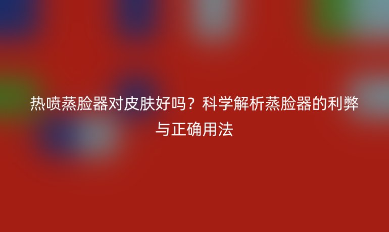 熱噴蒸臉器對皮膚好嗎？科學解析蒸臉器的利弊與正確用法