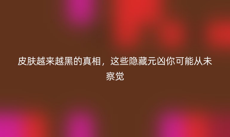 皮膚越來越黑的真相，這些隱藏元兇你可能從未察覺