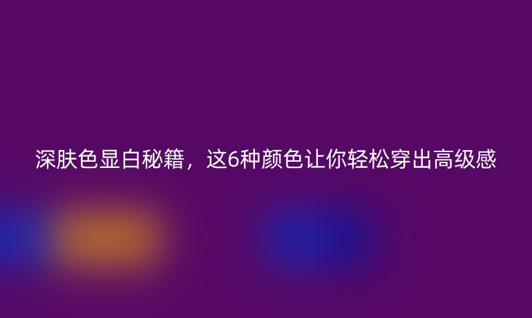 深膚色顯白秘籍，這6種顏色讓你輕松穿出高級感