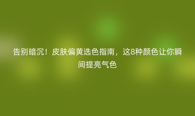 告別暗沉！皮膚偏黃選色指南，這8種顏色讓你瞬間提亮氣色